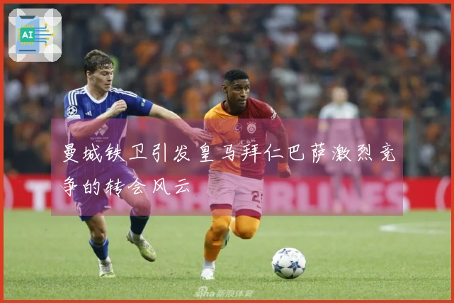 曼城铁卫引发皇马拜仁巴萨激烈竞争的转会风云