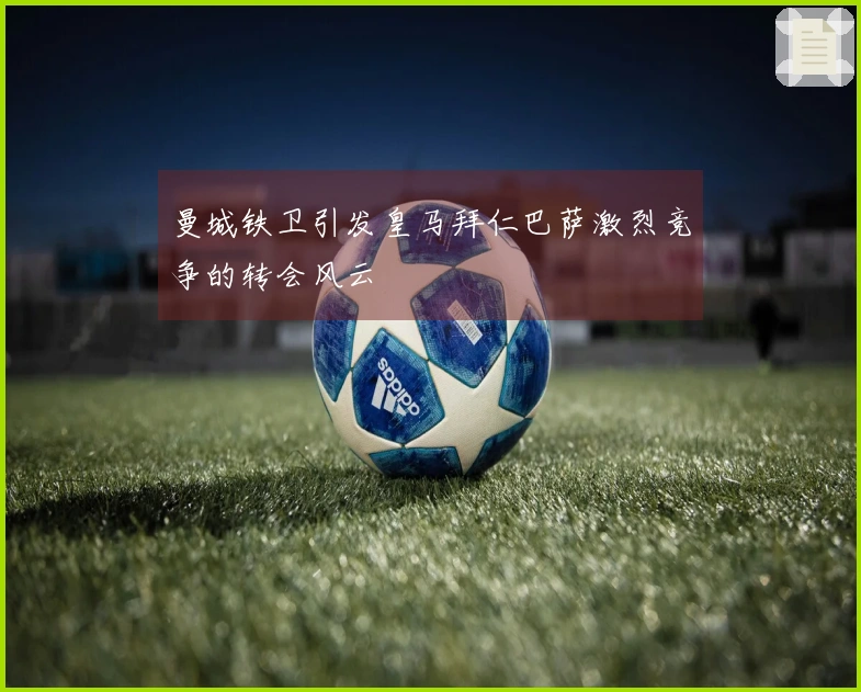 曼城铁卫引发皇马拜仁巴萨激烈竞争的转会风云